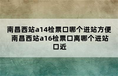 南昌西站a14检票口哪个进站方便 南昌西站a16检票口离哪个进站口近